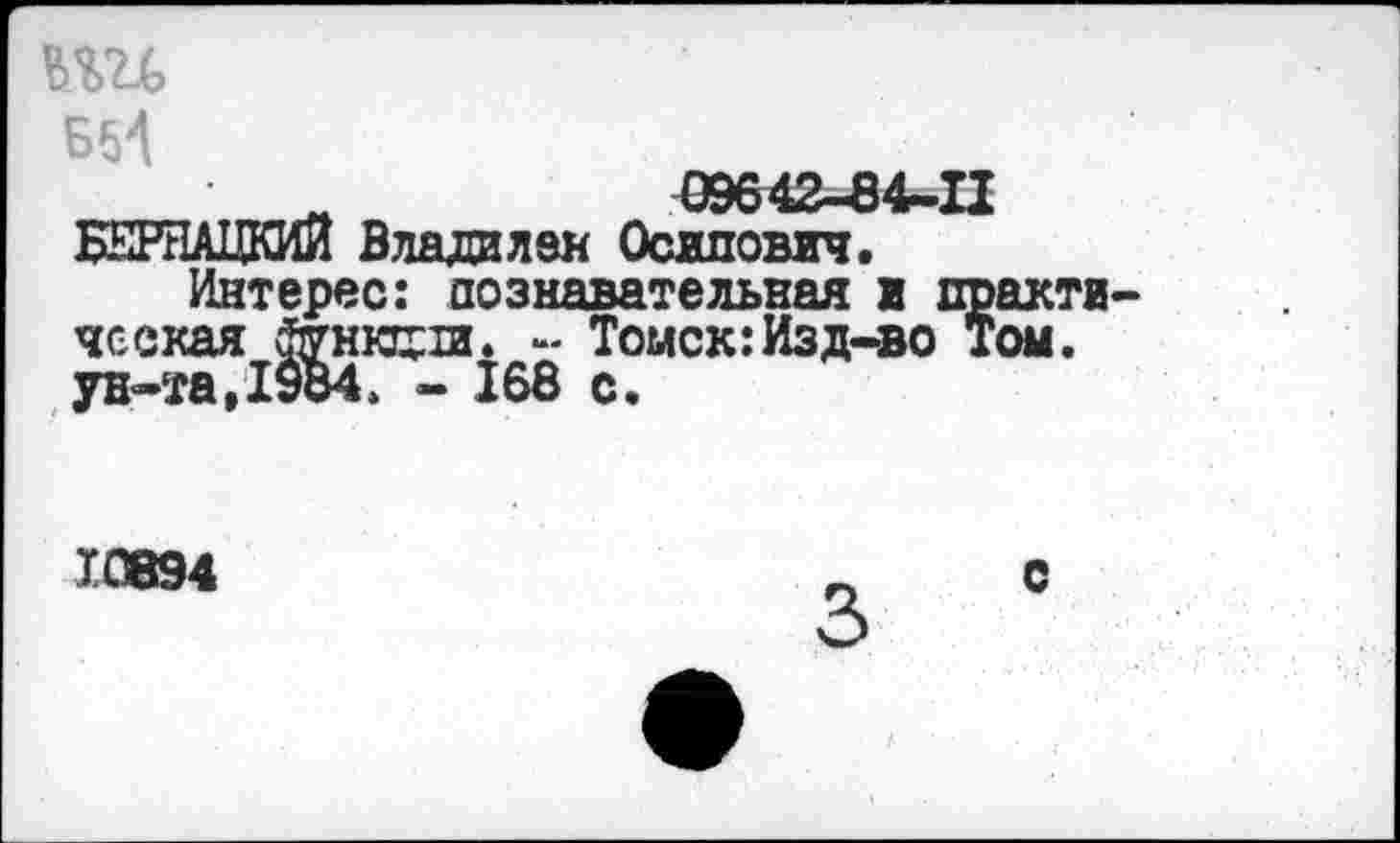 ﻿БИ
____	09642-84-11 БЕРНАЦКИЙ Владилен Осипович.
Интерес: познавательная в практическая	- Томск:Изд-во Том.
ун-та,1984. - 168 с.
10894
3